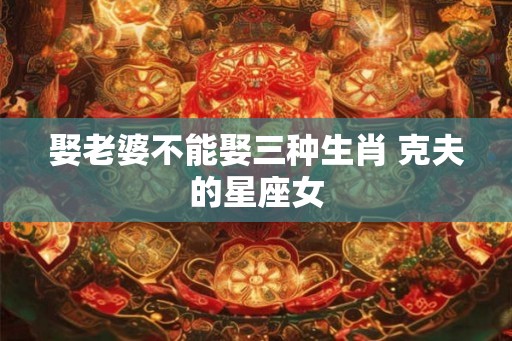 娶老婆不能娶三种生肖 克夫的星座女