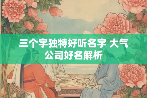 三个字独特好听名字 大气公司好名解析