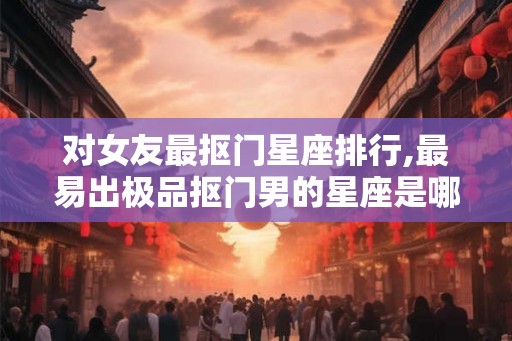 对女友最抠门星座排行,最易出极品抠门男的星座是哪些？