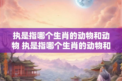 执是指哪个生肖的动物和动物 执是指哪个生肖的动物和动物