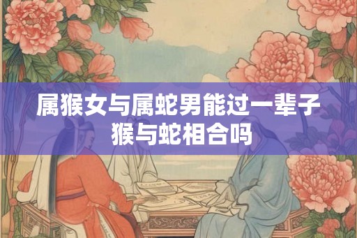 属猴女与属蛇男能过一辈子 猴与蛇相合吗