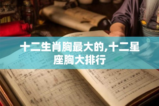 十二生肖胸最大的,十二星座胸大排行 十二生肖胸最大的,十二星座胸大排行