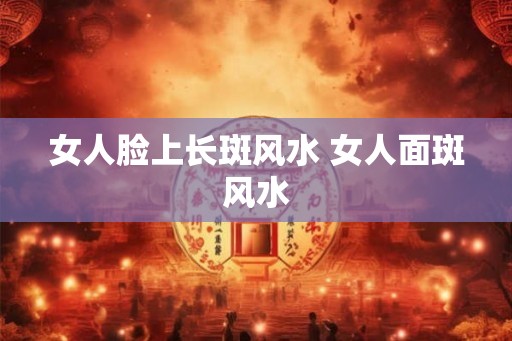 女人脸上长斑风水 女人面斑风水 女人脸上长斑风水 女人面斑风水