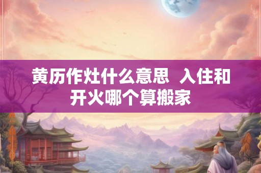 黄历作灶什么意思  入住和开火哪个算搬家