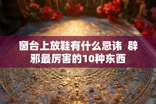 窗台上放鞋有什么忌讳 辟邪最厉害的10种东西 窗台上放鞋有什么忌讳 辟邪最厉害的10种东西