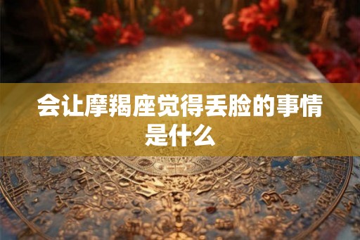 会让摩羯座觉得丢脸的事情是什么