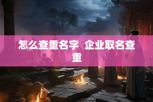 怎么查重名字 企业取名查重 怎么查重名字 企业取名查重