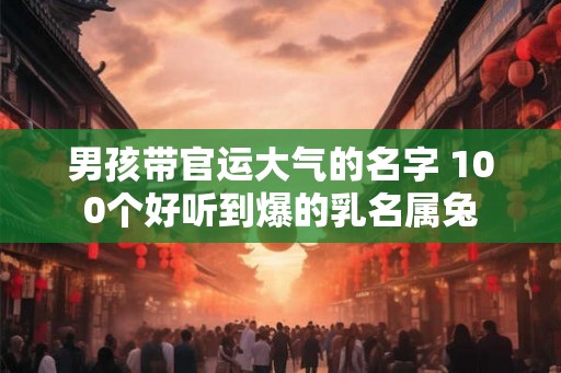 男孩带官运大气的名字 100个好听到爆的乳名属兔