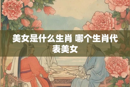 美女是什么生肖 哪个生肖代表美女