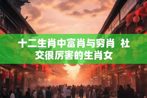 十二生肖中富肖与穷肖  社交很厉害的生肖女