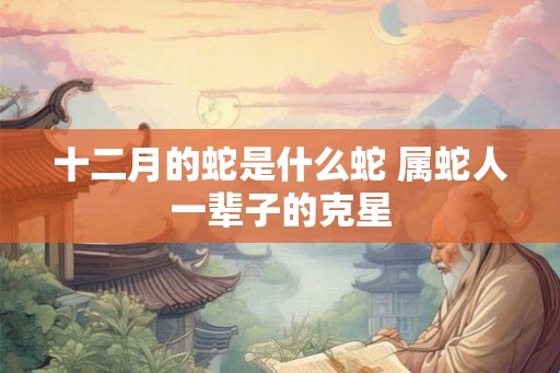 十二月的蛇是什么蛇 属蛇人一辈子的克星