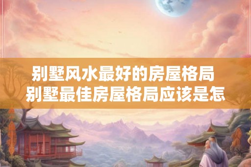 别墅风水最好的房屋格局 别墅最佳房屋格局应该是怎样的 别墅风水最好的房屋格局 别墅最佳房屋格局应该是怎样的