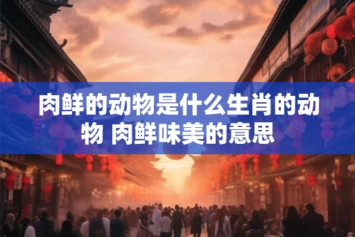 肉鲜的动物是什么生肖的动物 肉鲜味美的意思