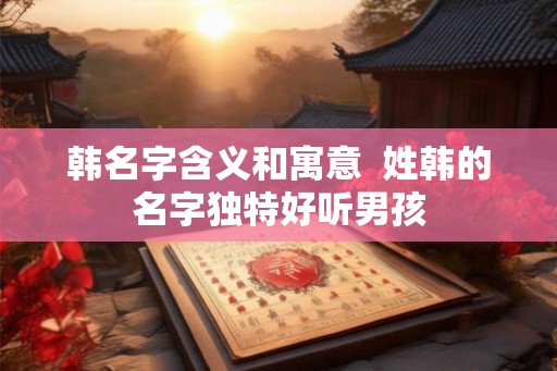 韩名字含义和寓意  姓韩的名字独特好听男孩