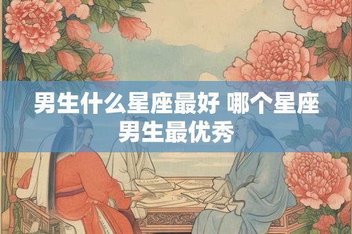 男生什么星座最好 哪个星座男生最优秀