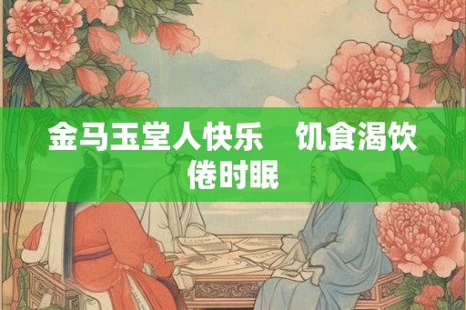 金马玉堂人快乐 饥食渴饮倦时眠 金马玉堂人快乐 饥食渴饮倦时眠