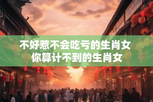 不好惹不会吃亏的生肖女 你算计不到的生肖女