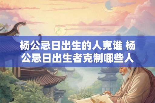 杨公忌日出生的人克谁 杨公忌日出生者克制哪些人 杨公忌日出生的人克谁 杨公忌日出生者克制哪些人