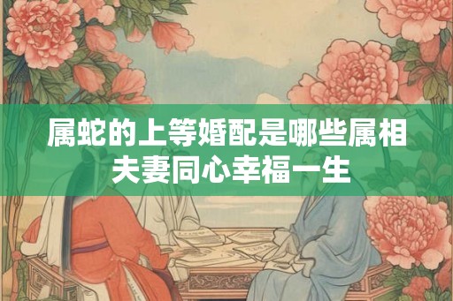 属蛇的上等婚配是哪些属相 夫妻同心幸福一生