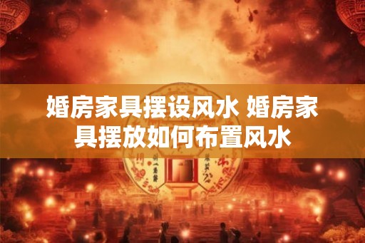婚房家具摆设风水 婚房家具摆放如何布置风水