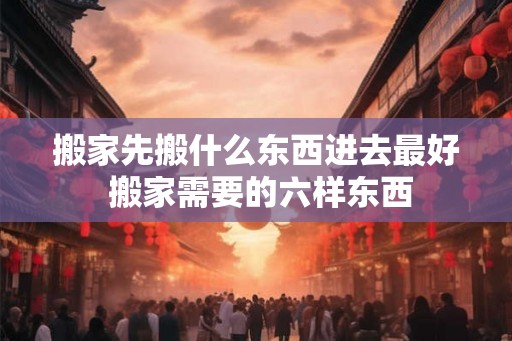 搬家先搬什么东西进去最好 搬家需要的六样东西