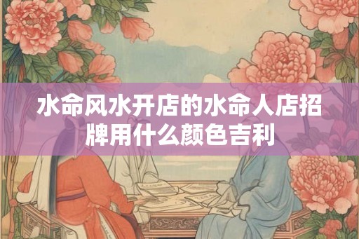 水命风水开店的水命人店招牌用什么颜色吉利