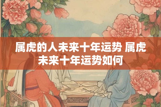 属虎的人未来十年运势 属虎未来十年运势如何 属虎的人未来十年运势 属虎未来十年运势如何