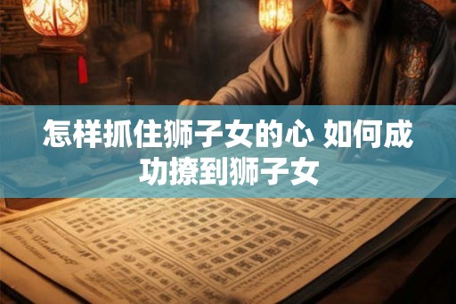 怎样抓住狮子女的心 如何成功撩到狮子女