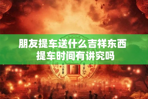 朋友提车送什么吉祥东西  提车时间有讲究吗