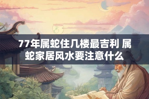 77年属蛇住几楼最吉利 属蛇家居风水要注意什么
