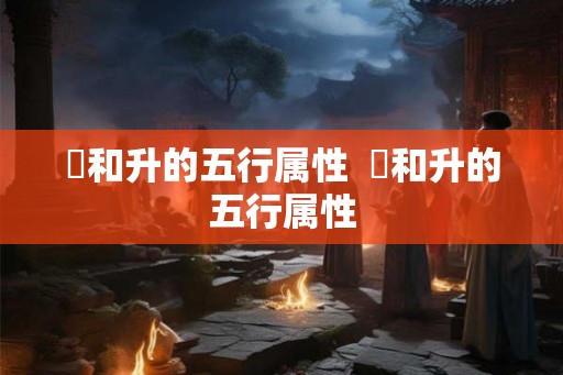 昇和升的五行属性  昇和升的五行属性