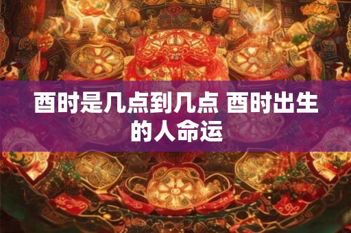 酉时是几点到几点 酉时出生的人命运