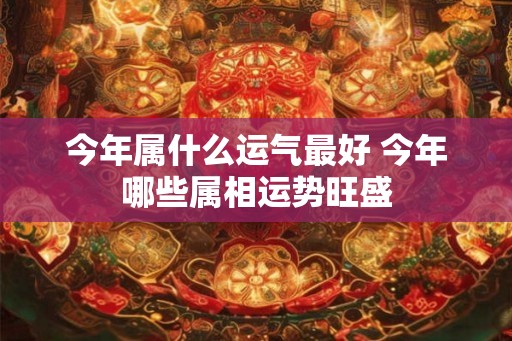 今年属什么运气最好 今年哪些属相运势旺盛