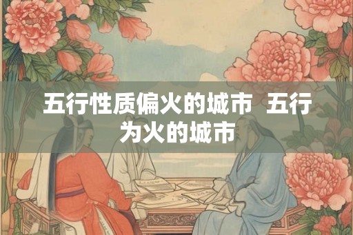 五行性质偏火的城市 五行为火的城市 五行性质偏火的城市 五行为火的城市