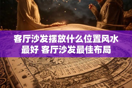 客厅沙发摆放什么位置风水最好 客厅沙发最佳布局