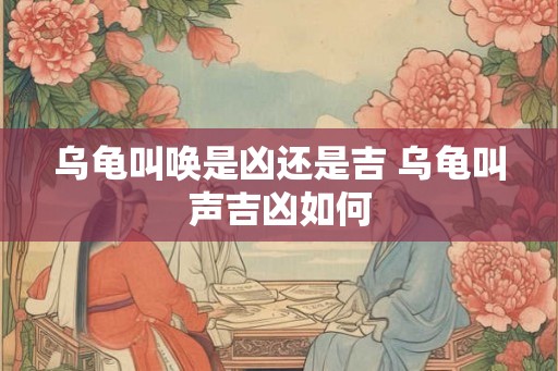乌龟叫唤是凶还是吉 乌龟叫声吉凶如何 乌龟叫唤是凶还是吉 乌龟叫声吉凶如何