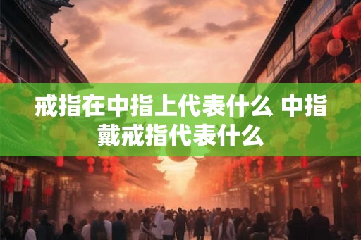 戒指在中指上代表什么 中指戴戒指代表什么 戒指在中指上代表什么 中指戴戒指代表什么