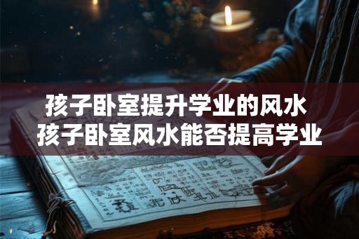 孩子卧室提升学业的风水 孩子卧室风水能否提高学业
