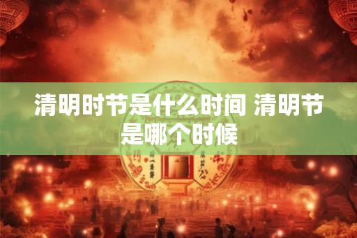 清明时节是什么时间 清明节是哪个时候