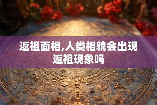 返祖面相,人类相貌会出现返祖现象吗