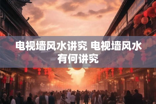 电视墙风水讲究 电视墙风水有何讲究
