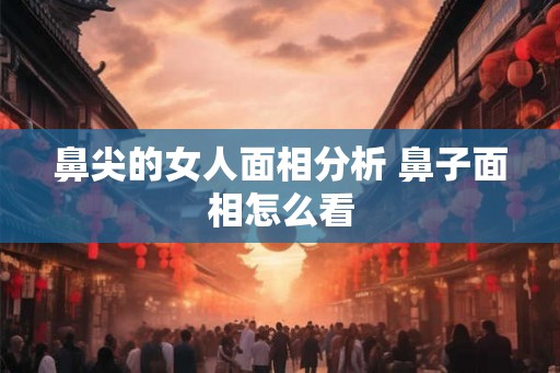 鼻尖的女人面相分析 鼻子面相怎么看