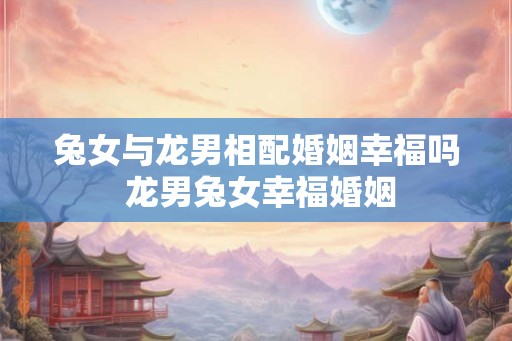 兔女与龙男相配婚姻幸福吗 龙男兔女幸福婚姻