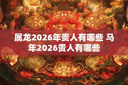 属龙2026年贵人有哪些 马年2026贵人有哪些
