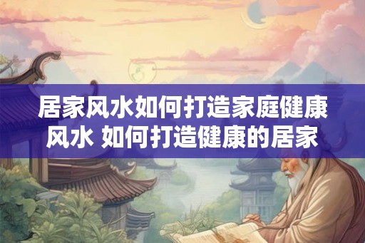 居家风水如何打造家庭健康风水 如何打造健康的居家风水