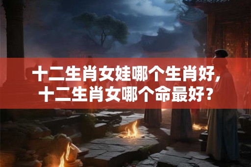 十二生肖女娃哪个生肖好,十二生肖女哪个命最好？