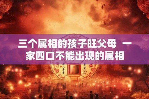 三个属相的孩子旺父母  一家四口不能出现的属相