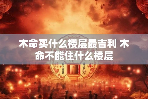 木命买什么楼层最吉利 木命不能住什么楼层 木命买什么楼层最吉利 木命不能住什么楼层
