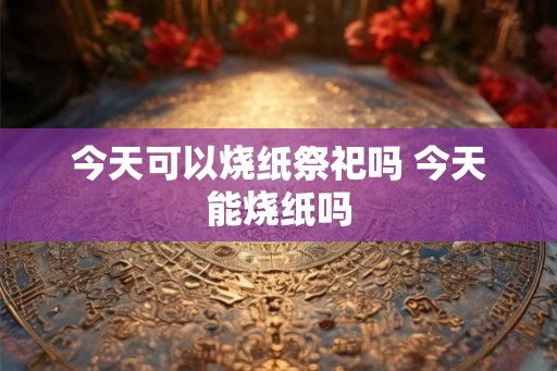 今天可以烧纸祭祀吗 今天能烧纸吗 今天可以烧纸祭祀吗 今天能烧纸吗