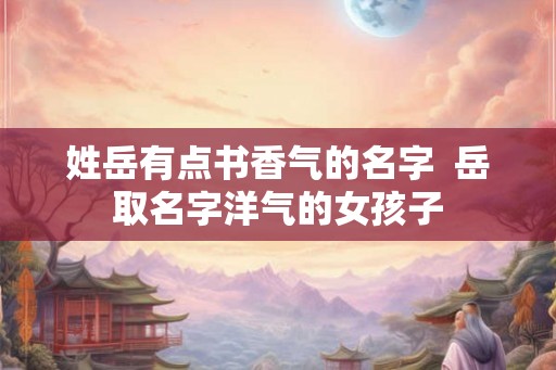 姓岳有点书香气的名字  岳取名字洋气的女孩子